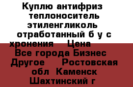  Куплю антифриз, теплоноситель этиленгликоль, отработанный б/у с хронения. › Цена ­ 100 - Все города Бизнес » Другое   . Ростовская обл.,Каменск-Шахтинский г.
